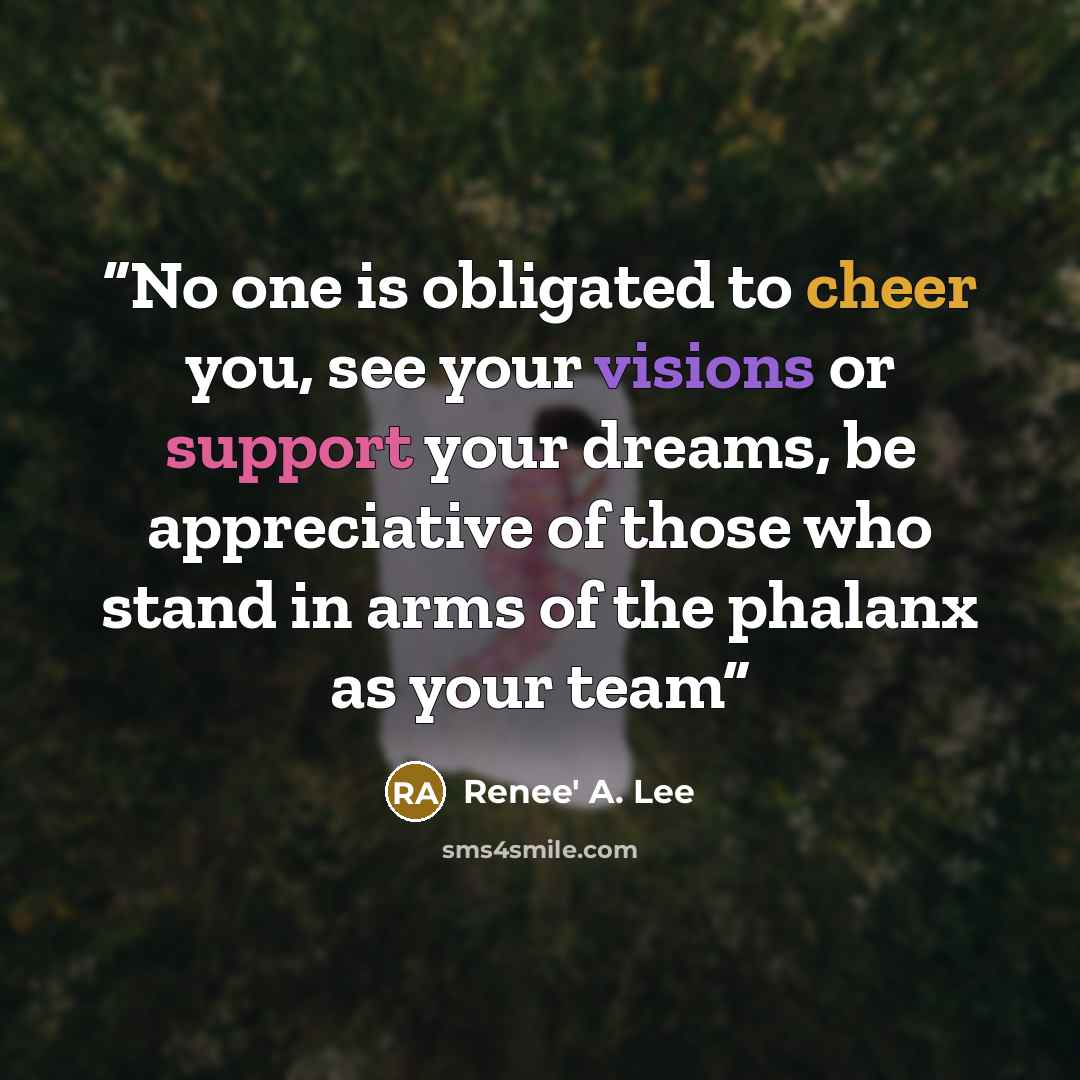 “No one is obligated to cheer you, see your visions or support your dreams, be appreciative of those who stand in arms of the phalanx as your team” quote by Renee' A. Lee