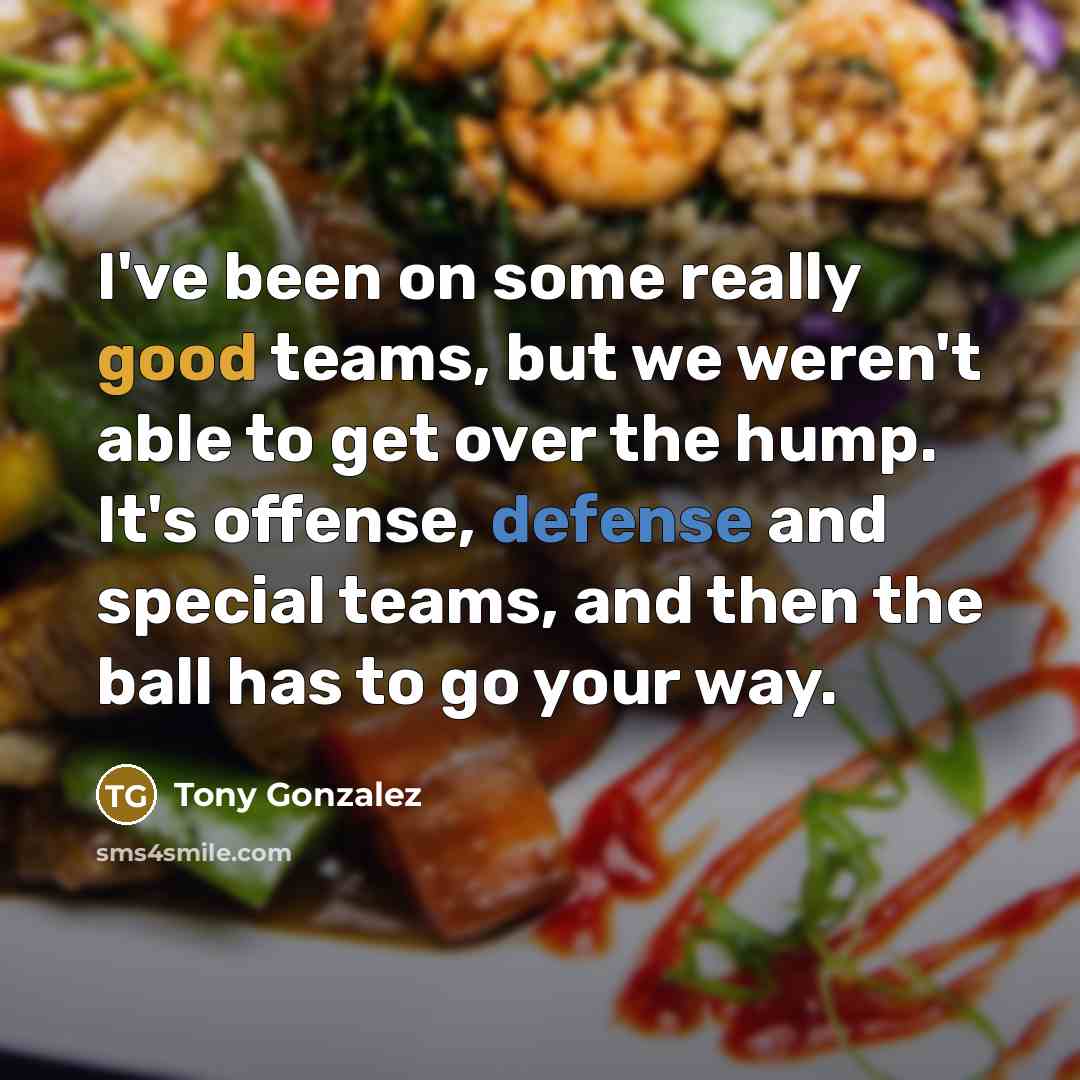 “I've been on some really good teams, but we weren't able to get over the hump. It's offense, defense and special teams, and then the ball has to go your way.” quote by Tony Gonzalez