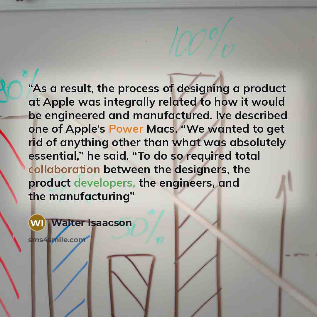“As a result, the process of designing a product at Apple was integrally related to how it would be engineered and manufactured. Ive described one of Apple’s Power Macs. “We wanted to get rid of anything other than what was absolutely essential,” he said. “To do so required total collaboration…” quote by Walter Isaacson
