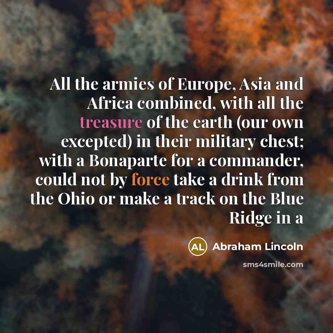 “All the armies of Europe, Asia and Africa combined, with all the treasure of the earth (our own excepted) in their military chest; with a Bonaparte for a commander, could not by force take a drink from the Ohio or make a track on the Blue Ridge in a” quote by Abraham Lincoln