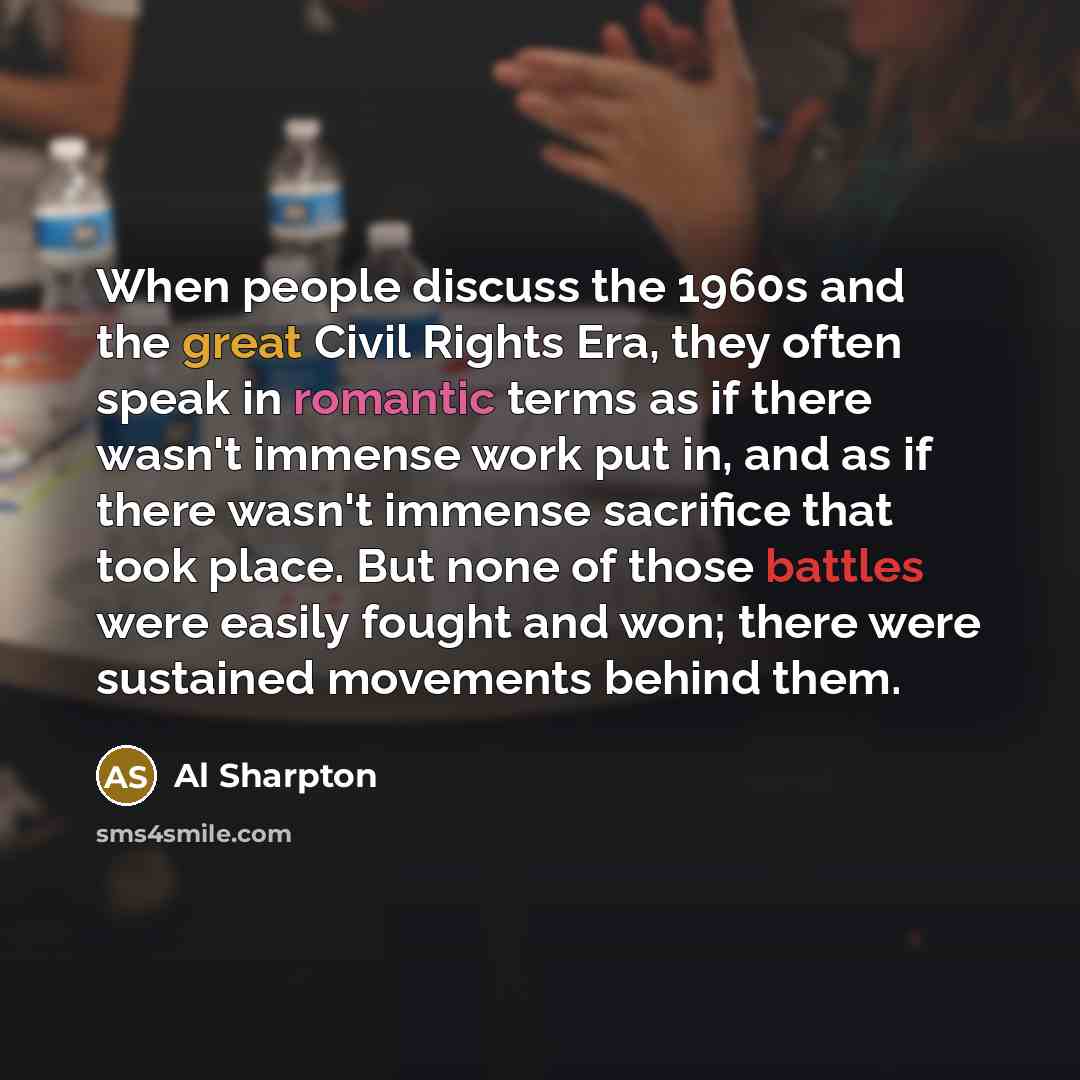“When people discuss the 1960s and the great Civil Rights Era, they often speak in romantic terms as if there wasn't immense work put in, and as if there wasn't immense sacrifice that took place. But none of those battles were easily fought and won; there were sustained movements behind them.” quote by Al Sharpton