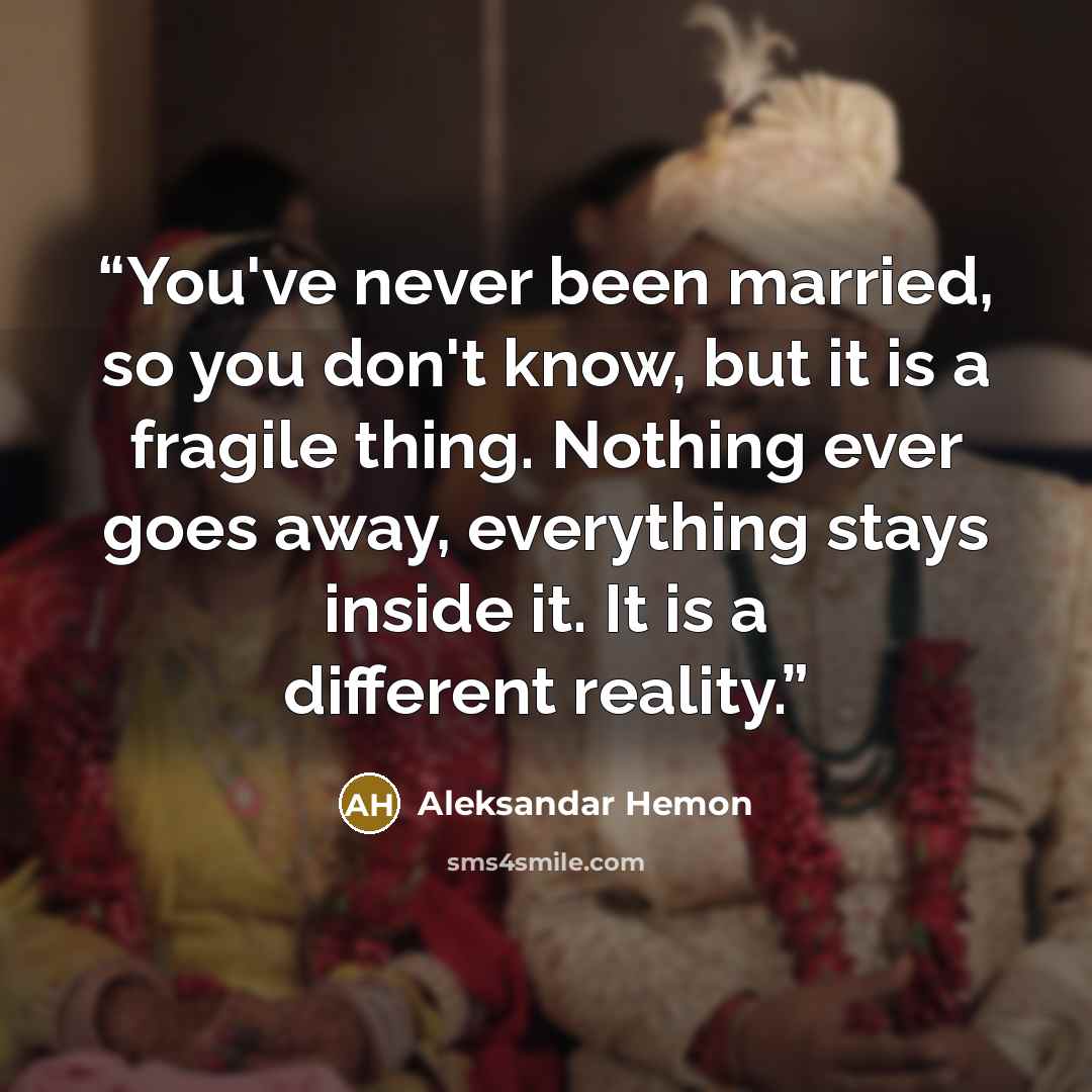 “You've never been married, so you don't know, but it is a fragile thing. Nothing ever goes away, everything stays inside it. It is a different reality.” quote by Aleksandar Hemon
