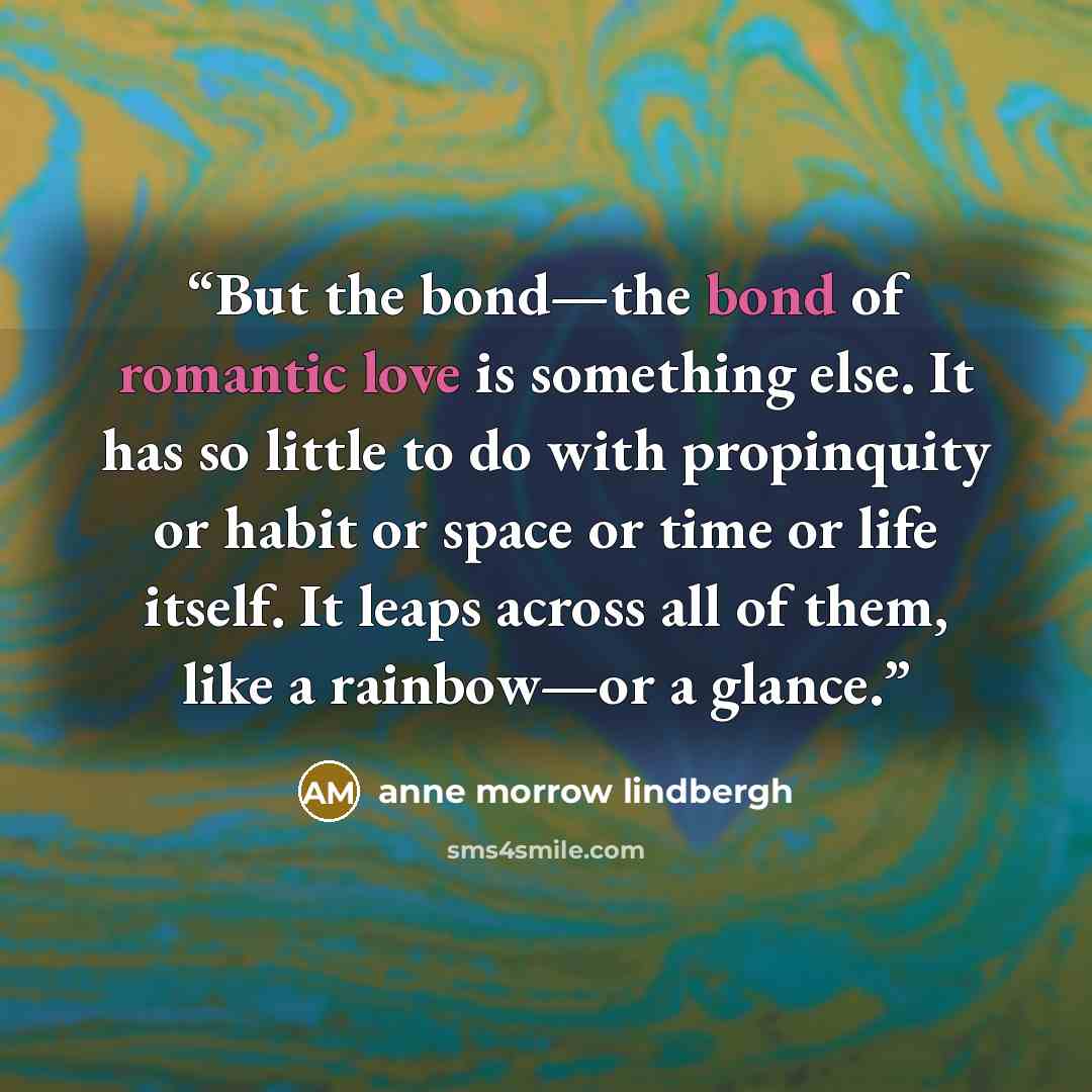 “But the bond—the bond of romantic love is something else. It has so little to do with propinquity or habit or space or time or life itself. It leaps across all of them, like a rainbow—or a glance.” quote by Anne Morrow Lindbergh