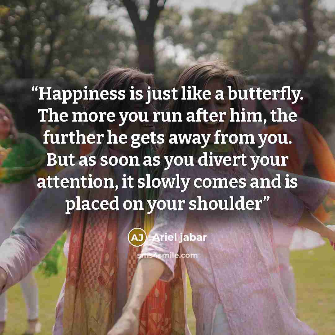 “Happiness is just like a butterfly. The more you run after him, the further he gets away from you. But as soon as you divert your attention, it slowly comes and is placed on your shoulder” quote by Ariel jabar
