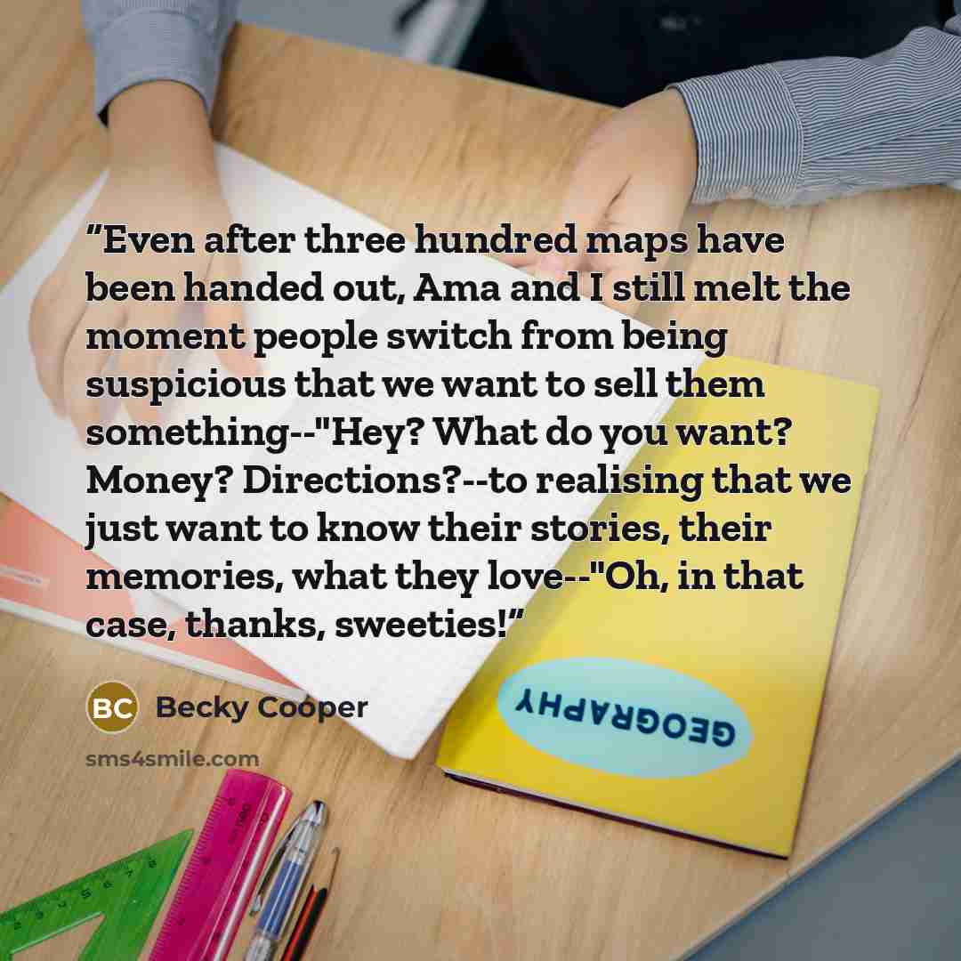 “Even after three hundred maps have been handed out, Ama and I still melt the moment people switch from being suspicious that we want to sell them something--"Hey? What do you want? Money? Directions?--to realising that we just want to know their stories, their memories, what they love--"Oh, in…” quote by Becky Cooper