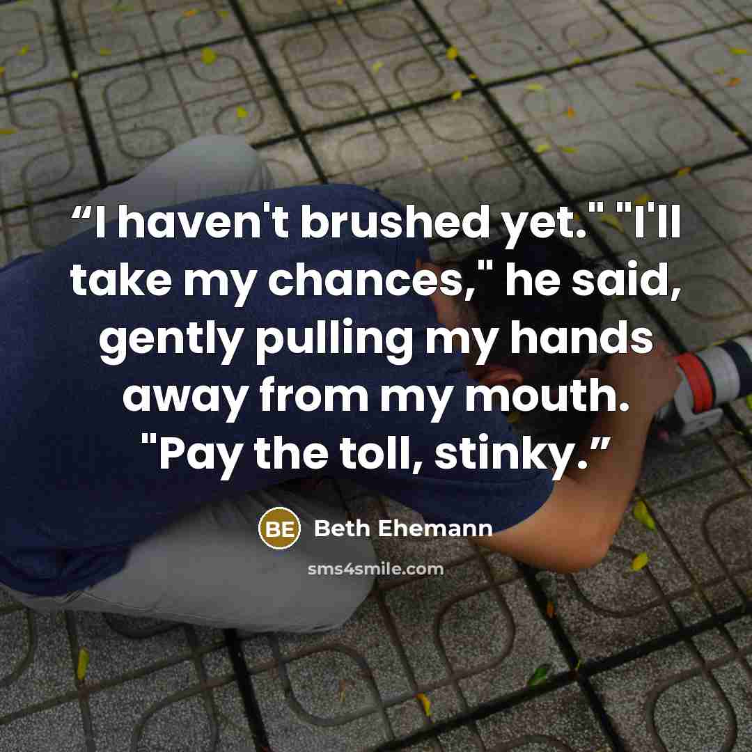 “I haven't brushed yet." "I'll take my chances," he said, gently pulling my hands away from my mouth. "Pay the toll, stinky.” quote by Beth Ehemann