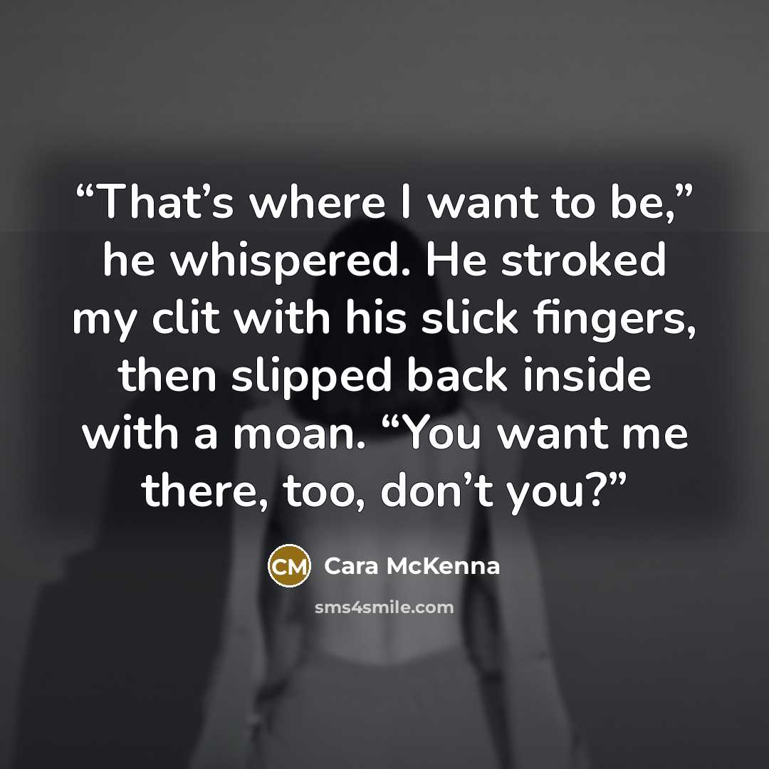 “That’s where I want to be,” he whispered. He stroked my clit with his slick fingers, then slipped back inside with a moan. “You want me there, too, don’t you?” quote by Cara McKenna