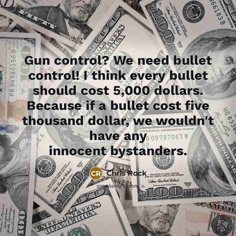 “Gun control? We need bullet control! I think every bullet should cost 5,000 dollars. Because if a bullet cost five thousand dollar, we wouldn't have any innocent bystanders.” quote by Chris Rock