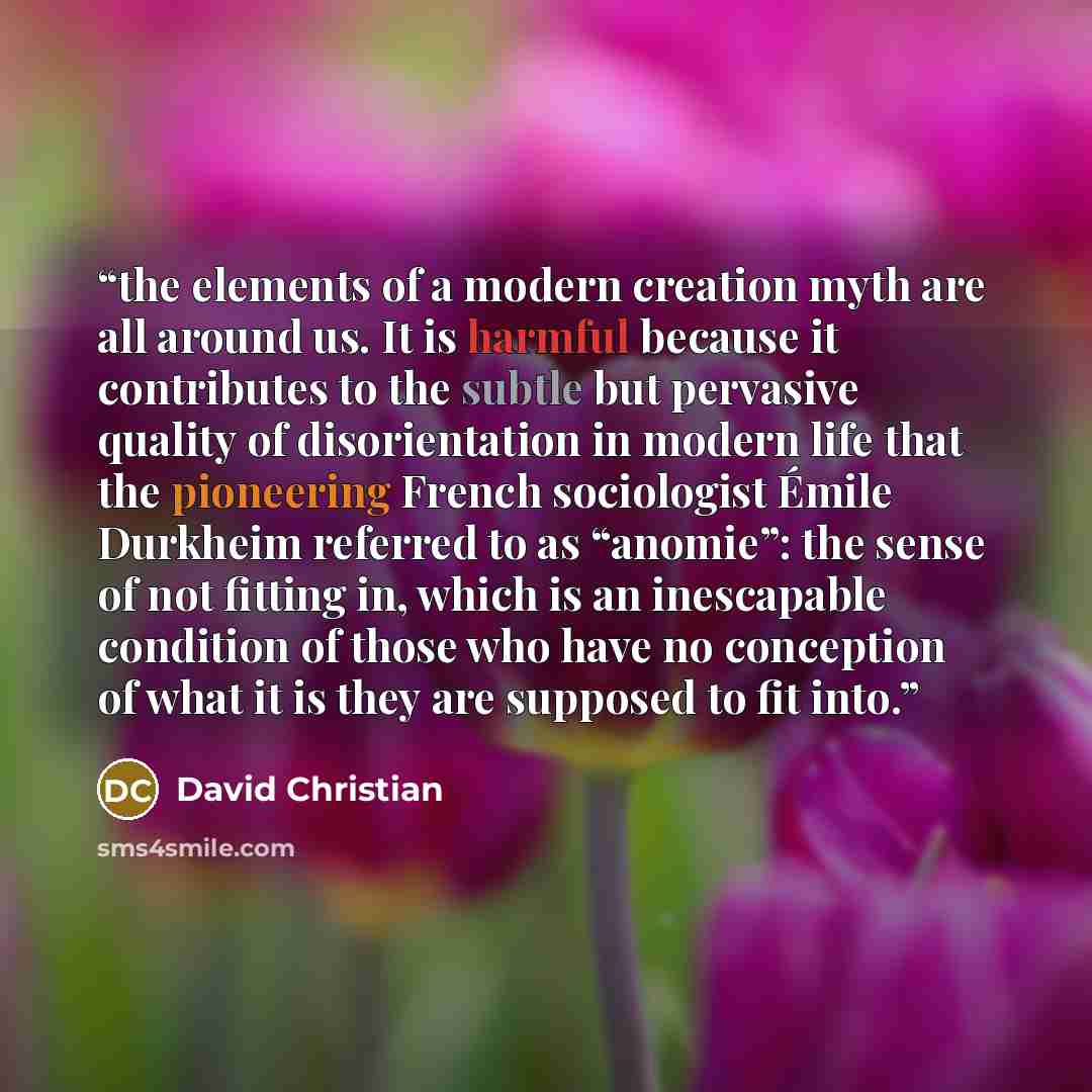 “the elements of a modern creation myth are all around us. It is harmful because it contributes to the subtle but pervasive quality of disorientation in modern life that the pioneering French sociologist Émile Durkheim referred to as “anomie”: the sense of not fitting in, which is an inescapable…” quote by David Christian