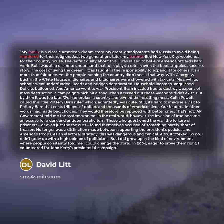 “My family is a classic American-dream story. My great-grandparents fled Russia to avoid being murdered for their religion. Just two generations later, my parents fled New York City weekends for their country house. I never felt guilty about this. I was raised to believe America rewards hard work…” quote by David Litt