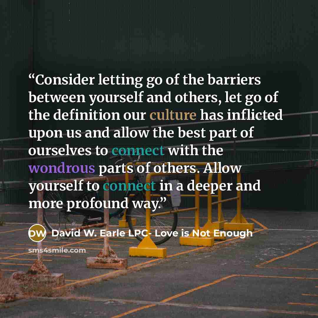 “Consider letting go of the barriers between yourself and others, let go of the definition our culture has inflicted upon us and allow the best part of ourselves to connect with the wondrous parts of others. Allow yourself to connect in a deeper and more profound way.” quote by David W. Earle LPC- Love is Not Enough