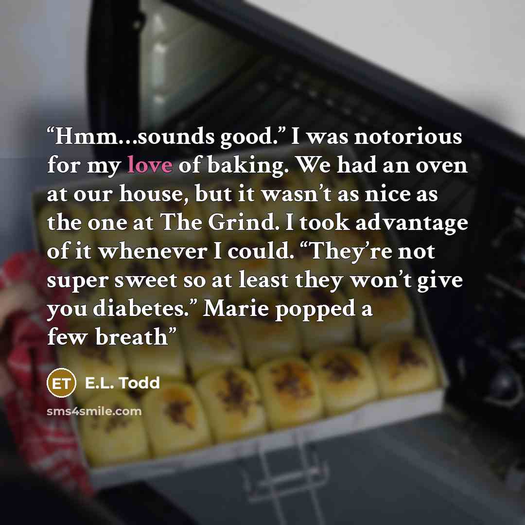 “Hmm…sounds good.” I was notorious for my love of baking. We had an oven at our house, but it wasn’t as nice as the one at The Grind. I took advantage of it whenever I could. “They’re not super sweet so at least they won’t give you diabetes.” Marie popped a few breath” quote by E.L. Todd