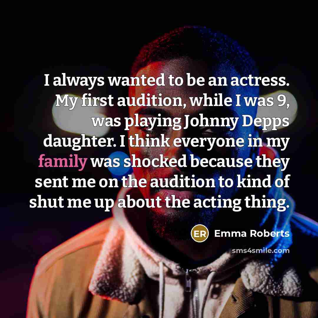 “I always wanted to be an actress. My first audition, while I was 9, was playing Johnny Depps daughter. I think everyone in my family was shocked because they sent me on the audition to kind of shut me up about the acting thing.” quote by Emma Roberts