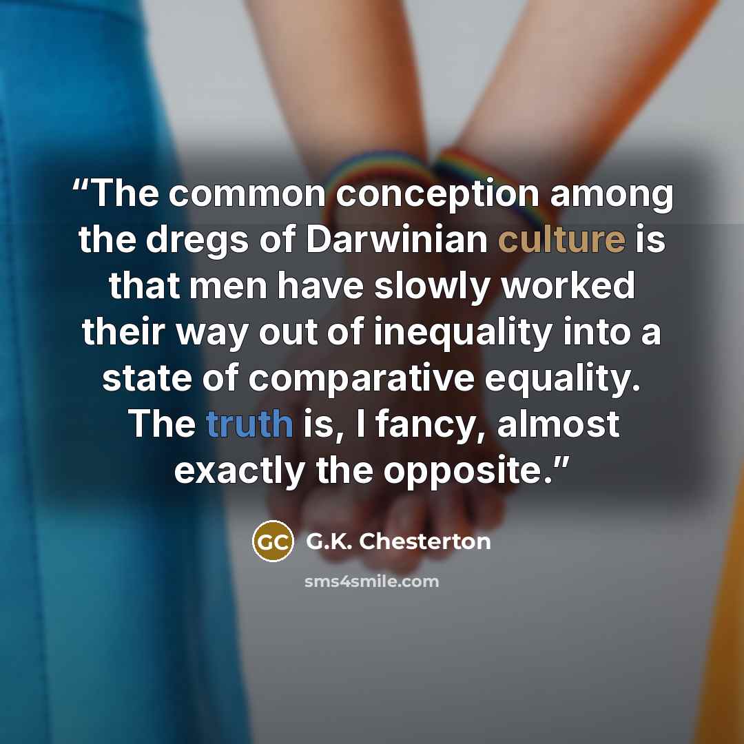 “The common conception among the dregs of Darwinian culture is that men have slowly worked their way out of inequality into a state of comparative equality. The truth is, I fancy, almost exactly the opposite.” quote by G.K. Chesterton