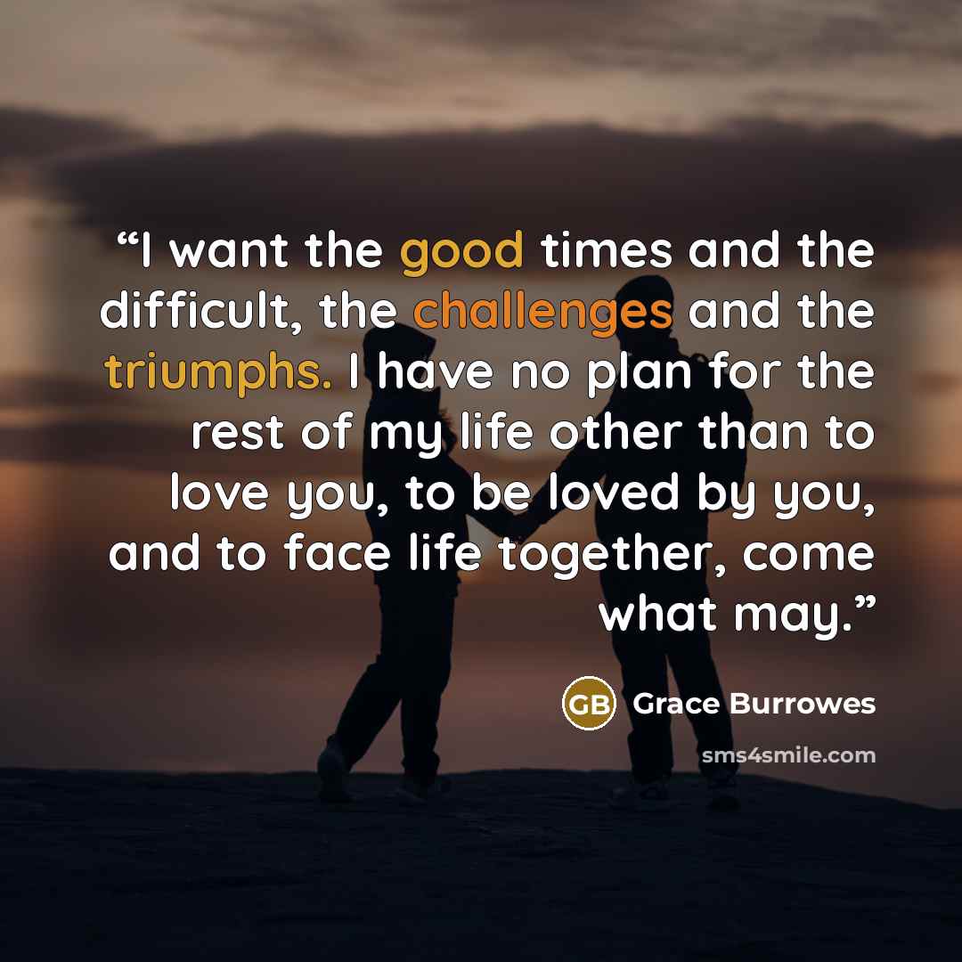 “I want the good times and the difficult, the challenges and the triumphs. I have no plan for the rest of my life other than to love you, to be loved by you, and to face life together, come what may.” quote by Grace Burrowes