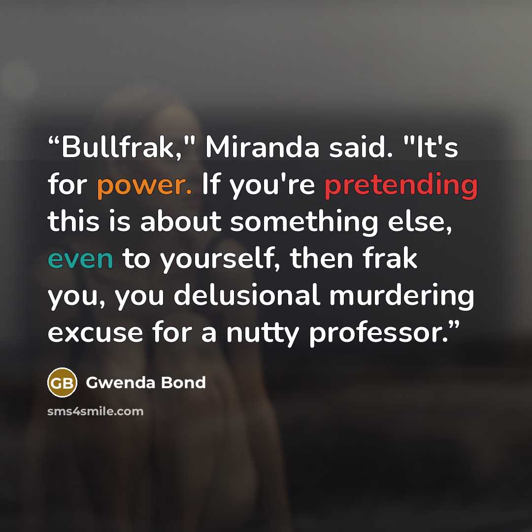 “Bullfrak," Miranda said. "It's for power. If you're pretending this is about something else, even to yourself, then frak you, you delusional murdering excuse for a nutty professor.” quote by Gwenda Bond