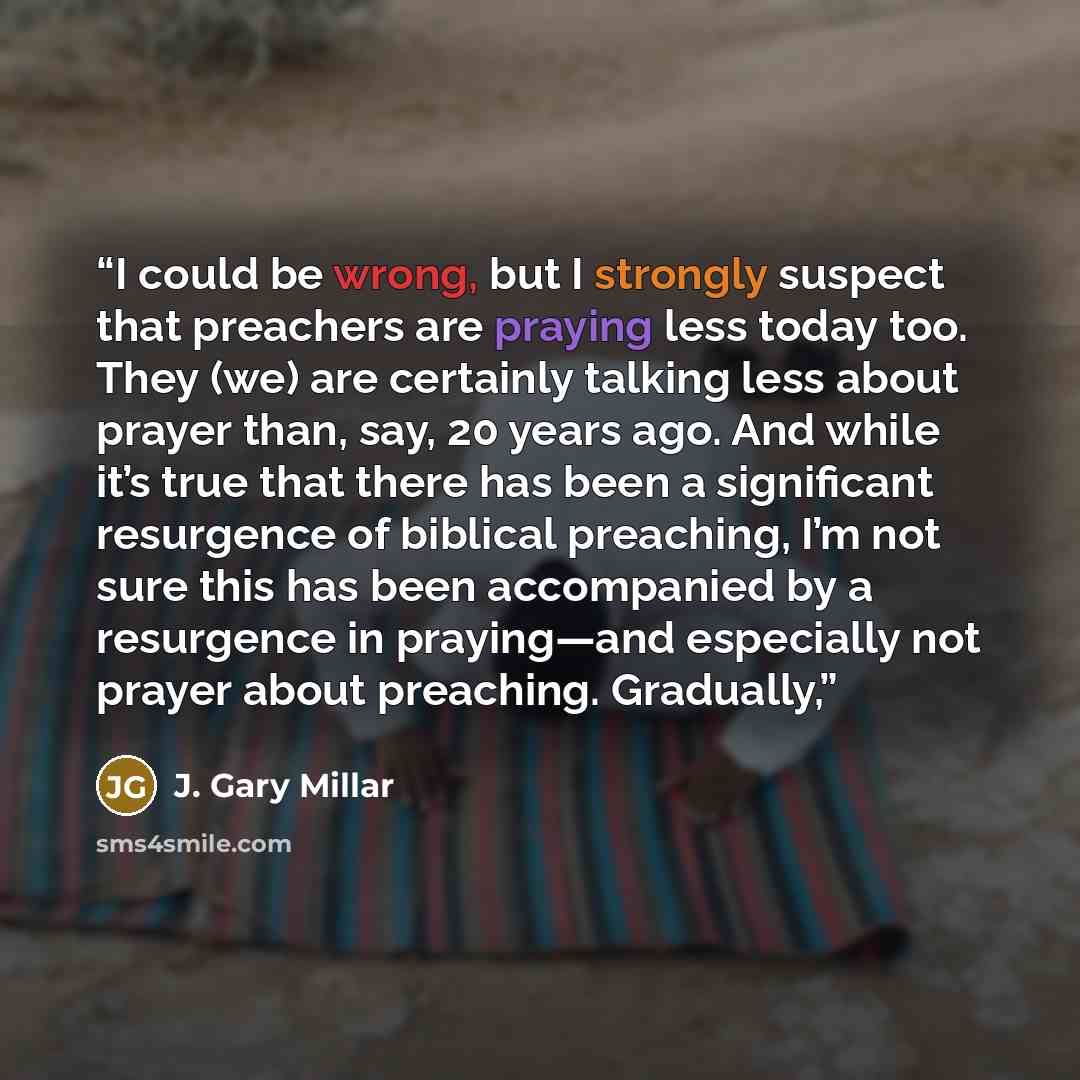 “I could be wrong, but I strongly suspect that preachers are praying less today too. They (we) are certainly talking less about prayer than, say, 20 years ago. And while it’s true that there has been a significant resurgence of biblical preaching, I’m not sure this has been accompanied by a…” quote by J. Gary Millar