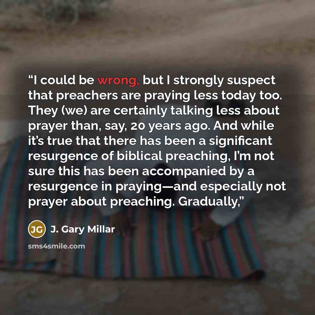 “I could be wrong, but I strongly suspect that preachers are praying less today too. They (we) are certainly talking less about prayer than, say, 20 years ago. And while it’s true that there has been a significant resurgence of biblical preaching, I’m not sure this has been accompanied by a…” quote by J. Gary Millar
