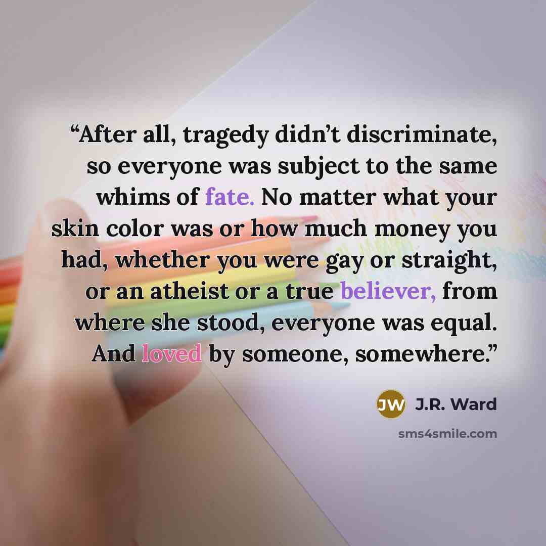 “After all, tragedy didn’t discriminate, so everyone was subject to the same whims of fate. No matter what your skin color was or how much money you had, whether you were gay or straight, or an atheist or a true believer, from where she stood, everyone was equal. And loved by someone, somewhere.” quote by J.R. Ward