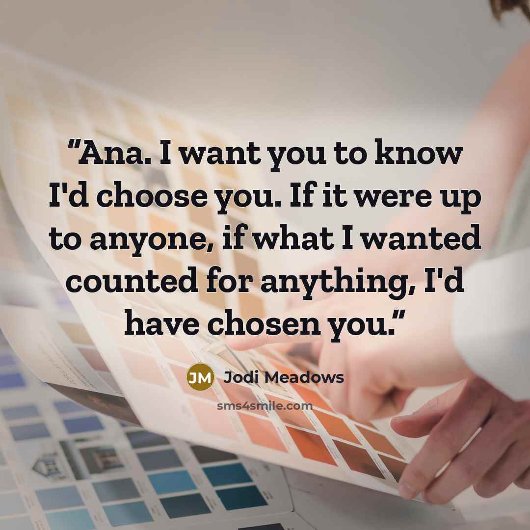 “Ana. I want you to know I'd choose you. If it were up to anyone, if what I wanted counted for anything, I'd have chosen you.” quote by Jodi Meadows