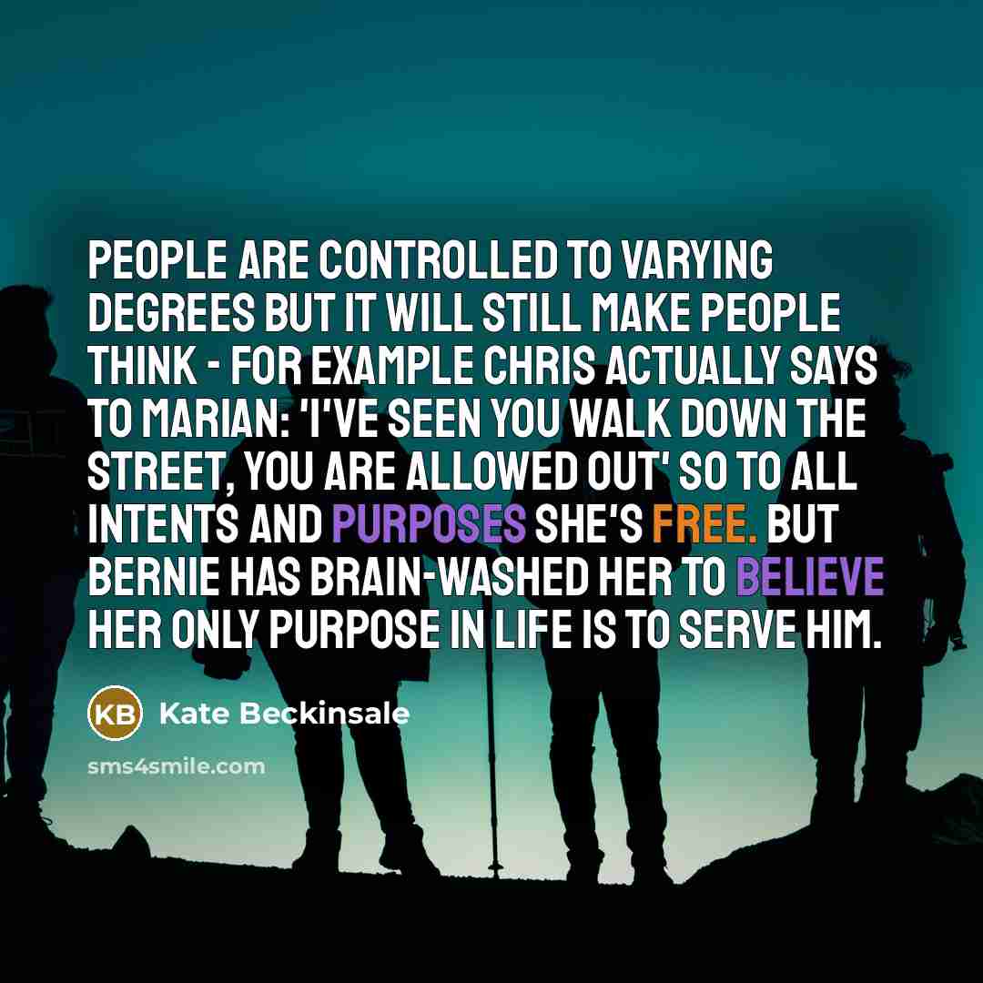 “People are controlled to varying degrees but it will still make people think - for example Chris actually says to Marian: 'I've seen you walk down the street, you are allowed out' so to all intents and purposes she's free. But Bernie has brain-washed her to believe her only purpose in life is to…” quote by Kate Beckinsale