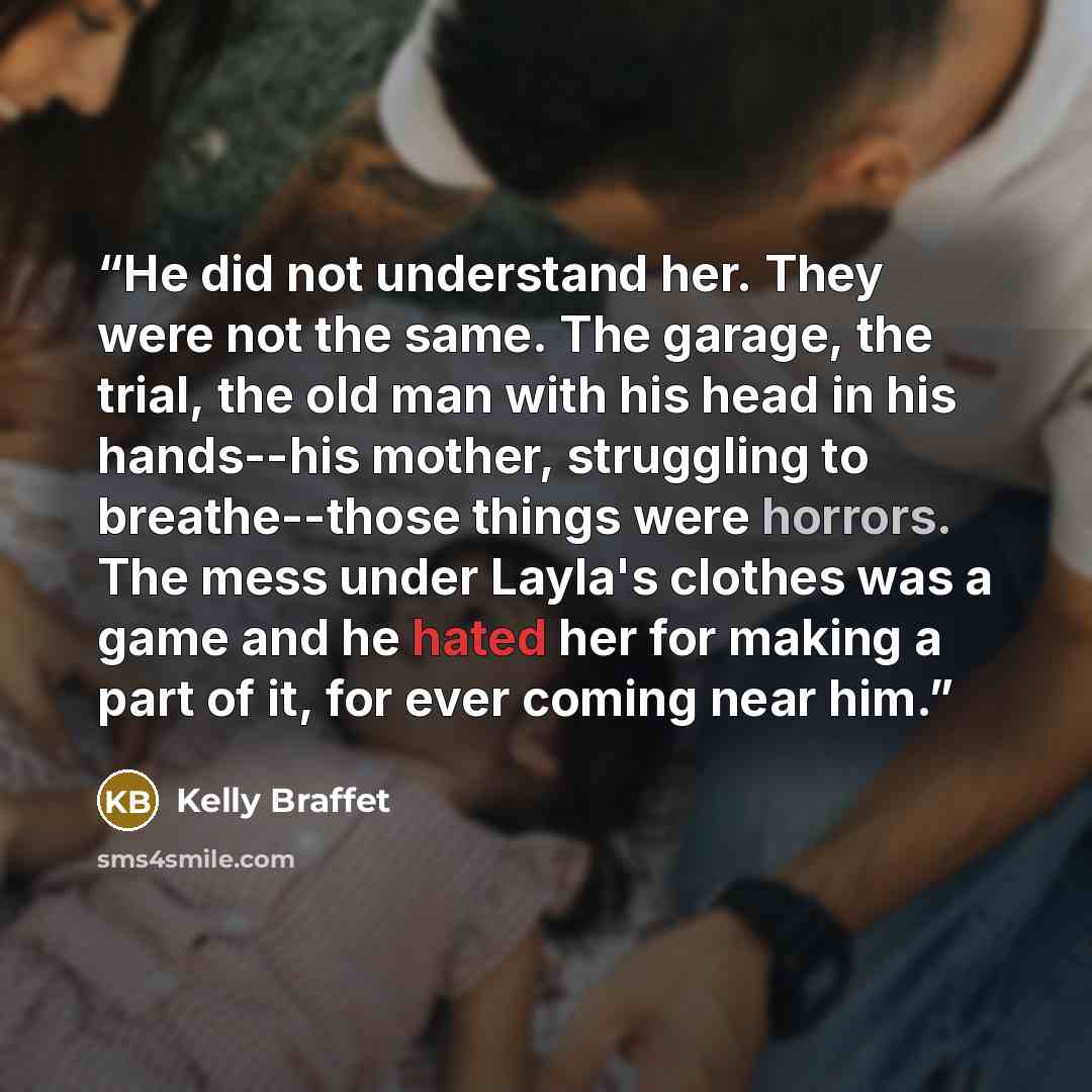 “He did not understand her. They were not the same. The garage, the trial, the old man with his head in his hands--his mother, struggling to breathe--those things were horrors. The mess under Layla's clothes was a game and he hated her for making a part of it, for ever coming near him.” quote by Kelly Braffet