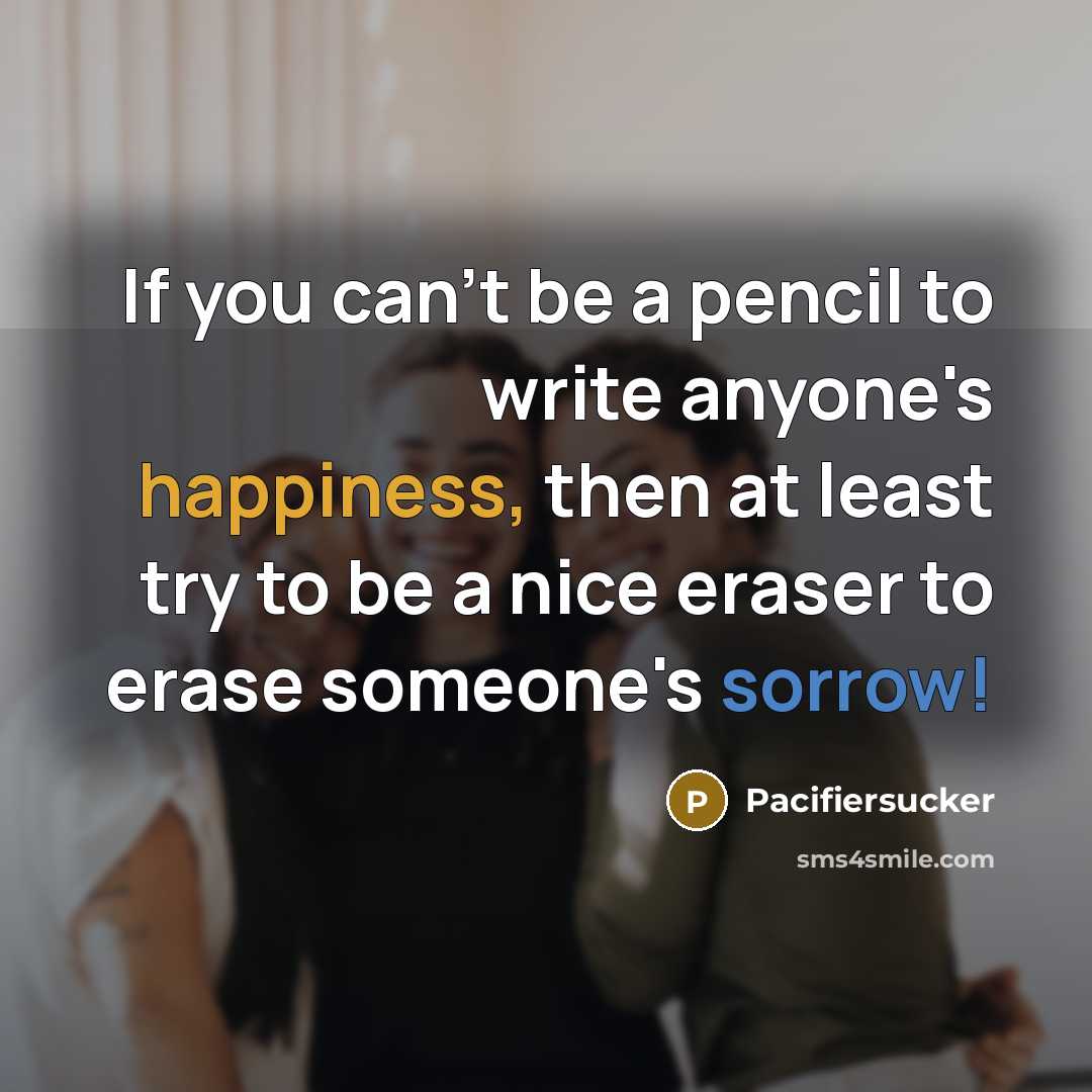 “If you can't be a pencil to write anyone's happiness, then at least try to be a nice eraser to erase someone's sorrow!” quote by Pacifiersucker