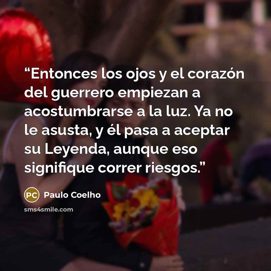“Entonces los ojos y el corazón del guerrero empiezan a acostumbrarse a la luz. Ya no le asusta, y él pasa a aceptar su Leyenda, aunque eso signifique correr riesgos.” quote by Paulo Coelho