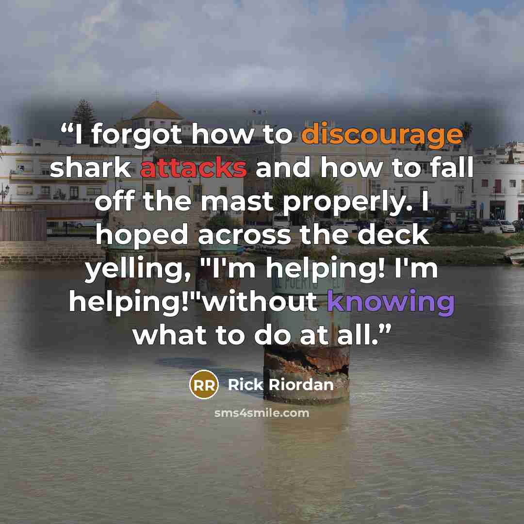 “I forgot how to discourage shark attacks and how to fall off the mast properly. I hoped across the deck yelling, "I'm helping! I'm helping!"without knowing what to do at all.” quote by Rick Riordan
