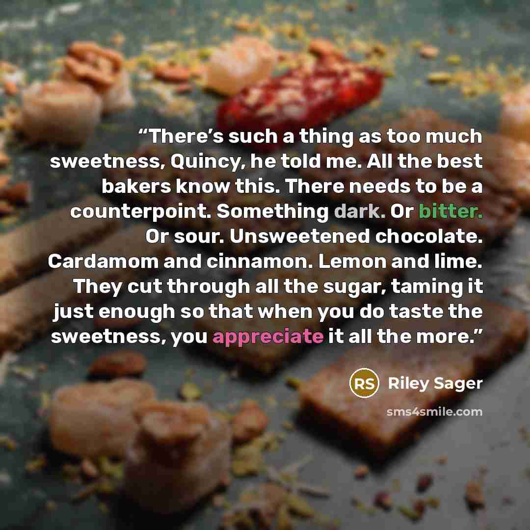 “There’s such a thing as too much sweetness, Quincy, he told me. All the best bakers know this. There needs to be a counterpoint. Something dark. Or bitter. Or sour. Unsweetened chocolate. Cardamom and cinnamon. Lemon and lime. They cut through all the sugar, taming it just enough so that when you…” quote by Riley Sager