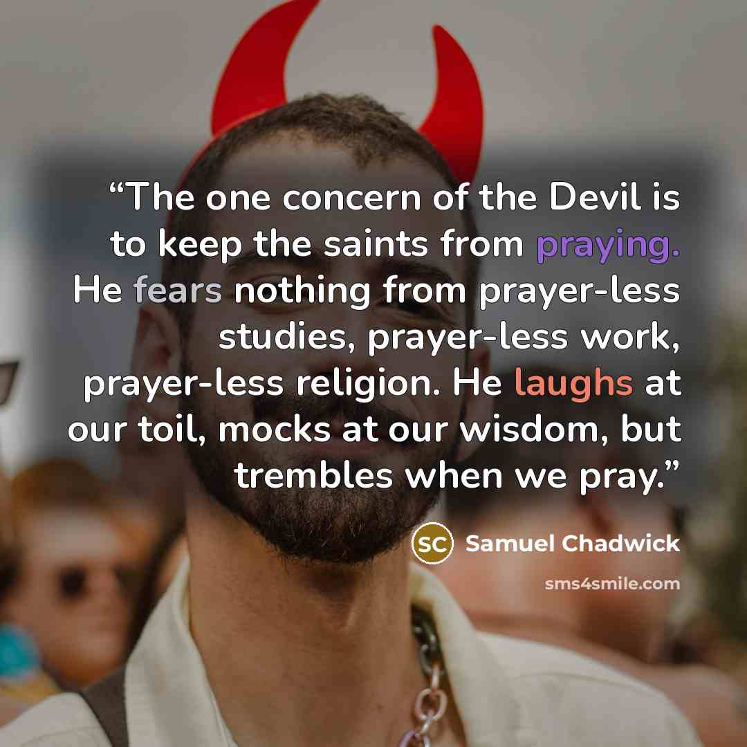 “The one concern of the Devil is to keep the saints from praying. He fears nothing from prayer-less studies, prayer-less work, prayer-less religion. He laughs at our toil, mocks at our wisdom, but trembles when we pray.” quote by Samuel Chadwick