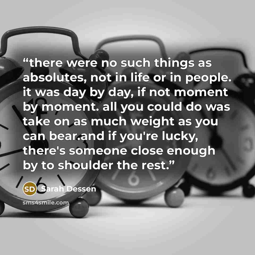 “there were no such things as absolutes, not in life or in people. it was day by day, if not moment by moment. all you could do was take on as much weight as you can bear.and if you're lucky, there's someone close enough by to shoulder the rest.” quote by sarah dessen