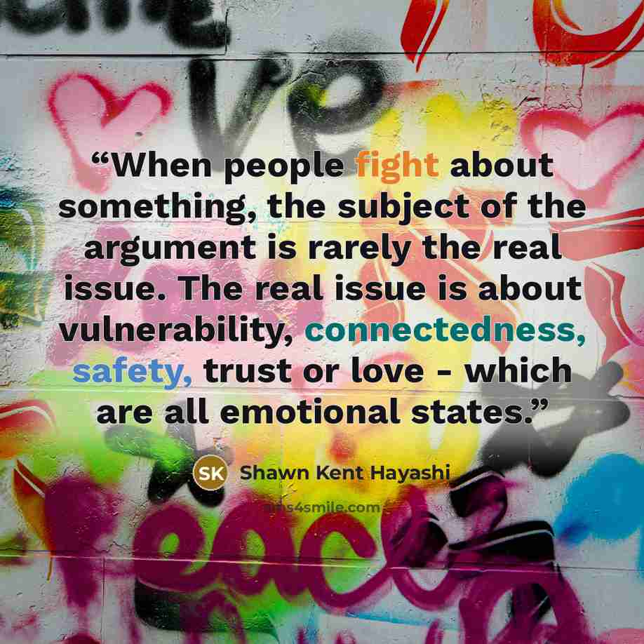 “When people fight about something, the subject of the argument is rarely the real issue. The real issue is about vulnerability, connectedness, safety, trust or love - which are all emotional states.” quote by Shawn Kent Hayashi