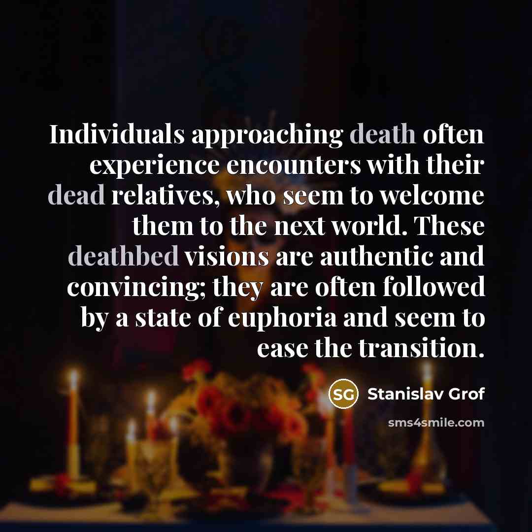“Individuals approaching death often experience encounters with their dead relatives, who seem to welcome them to the next world. These deathbed visions are authentic and convincing; they are often followed by a state of euphoria and seem to ease the transition.” quote by Stanislav Grof