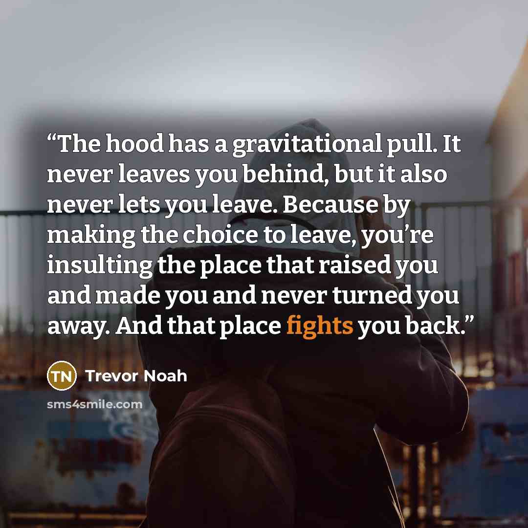 “The hood has a gravitational pull. It never leaves you behind, but it also never lets you leave. Because by making the choice to leave, you’re insulting the place that raised you and made you and never turned you away. And that place fights you back.” quote by Trevor Noah