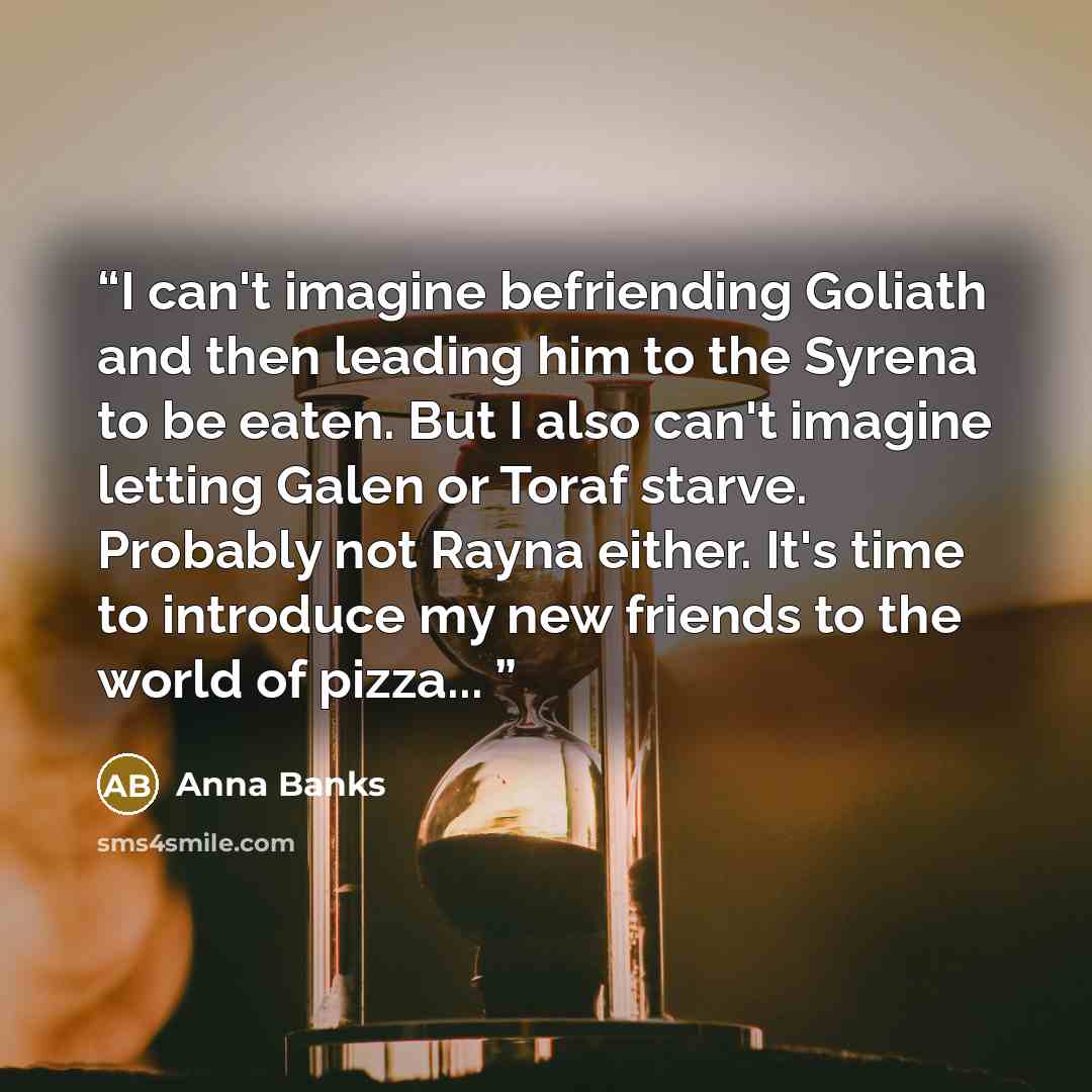 “I can't imagine befriending Goliath and then leading him to the Syrena to be eaten. But I also can't imagine letting Galen or Toraf starve. Probably not Rayna either. It's time to introduce my new friends to the world of pizza...” quote by Anna Banks
