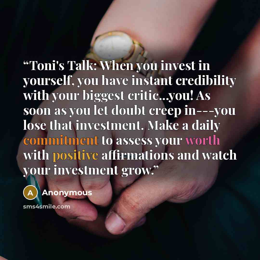 “Toni's Talk: When you invest in yourself, you have instant credibility with your biggest critic...you! As soon as you let doubt creep in---you lose that investment. Make a daily commitment to assess your worth with positive affirmations and watch your investment grow.” quote by Anonymous