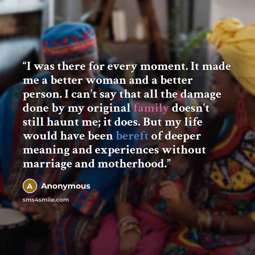 “I was there for every moment. It made me a better woman and a better person. I can't say that all the damage done by my original family doesn't still haunt me; it does. But my life would have been bereft of deeper meaning and experiences without marriage and motherhood.” quote by Anonymous