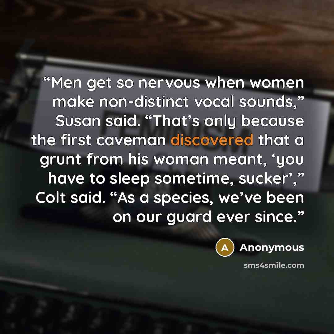 “Men get so nervous when women make non-distinct vocal sounds,” Susan said. “That’s only because the first caveman discovered that a grunt from his woman meant, ‘you have to sleep sometime, sucker’,” Colt said. “As a species, we’ve been on our guard ever since.” quote by Anonymous