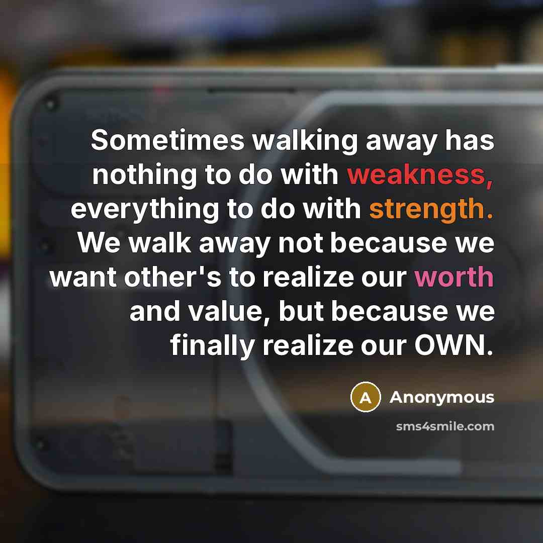 “Sometimes walking away has nothing to do with weakness, everything to do with strength. We walk away not because we want other's to realize our worth and value, but because we finally realize our OWN.” quote by Anonymous