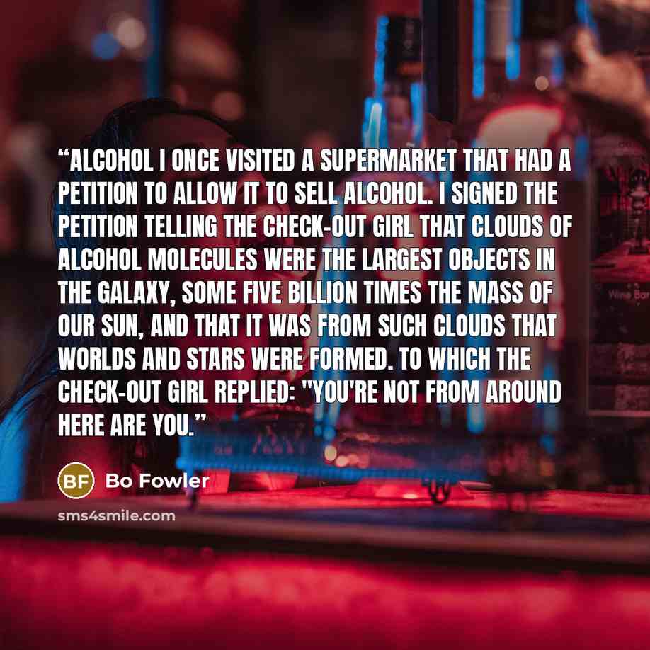 “Alcohol I once visited a supermarket that had a petition to allow it to sell alcohol. I signed the petition telling the check-out girl that clouds of alcohol molecules were the largest objects in the galaxy, some five billion times the mass of our sun, and that it was from such clouds that worlds…” quote by Bo Fowler