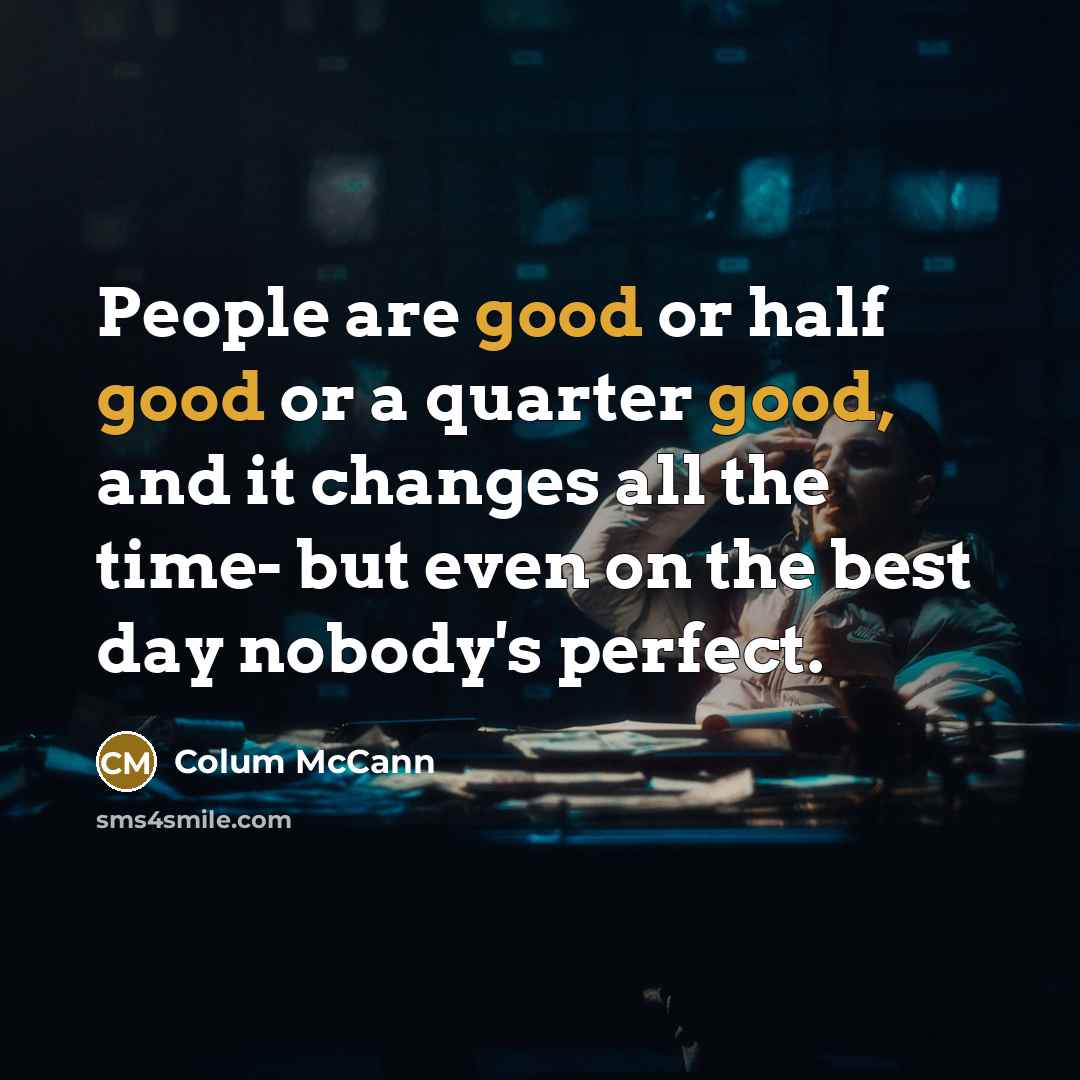 “People are good or half good or a quarter good, and it changes all the time- but even on the best day nobody's perfect.” quote by Colum McCann