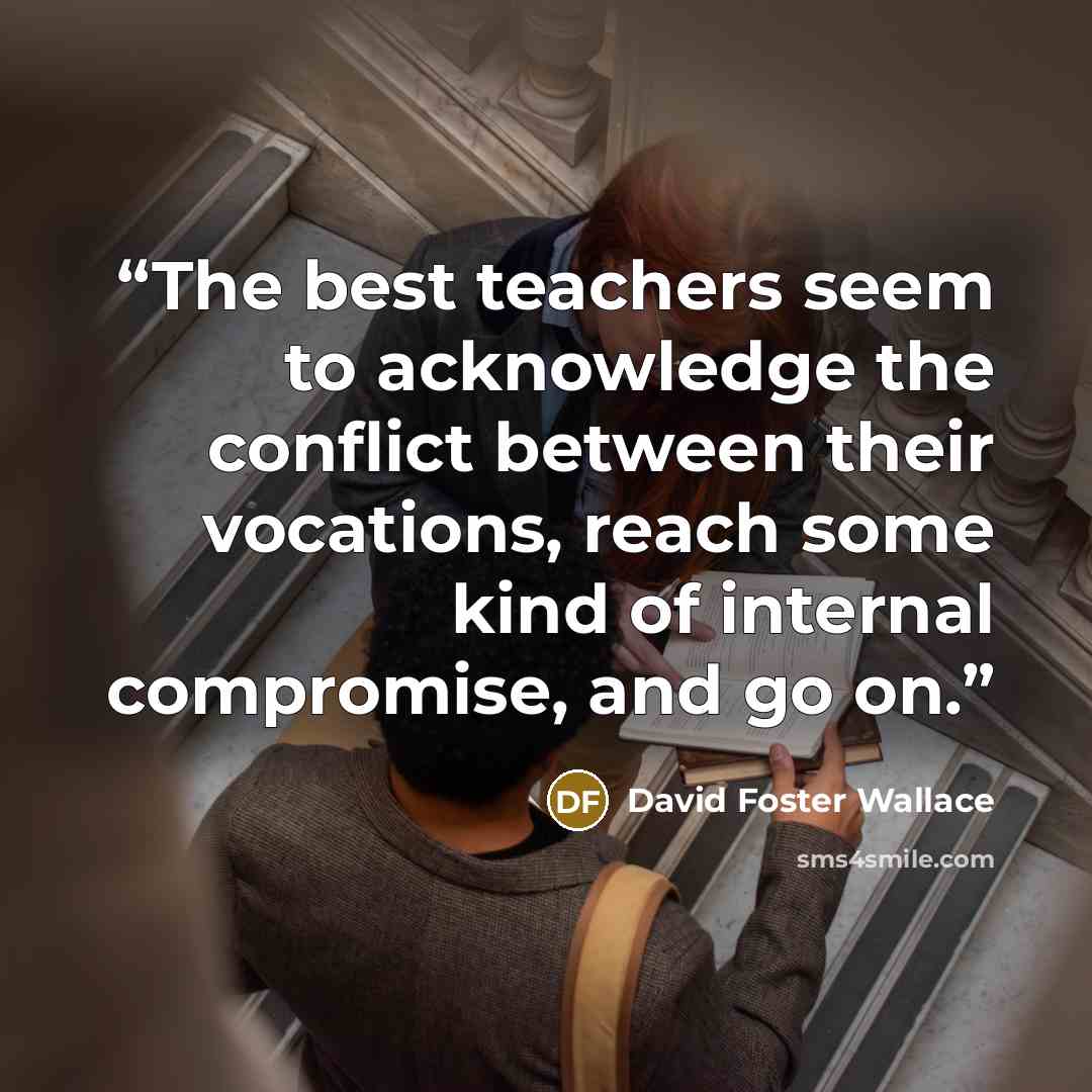 “The best teachers seem to acknowledge the conflict between their vocations, reach some kind of internal compromise, and go on.” quote by David Foster Wallace