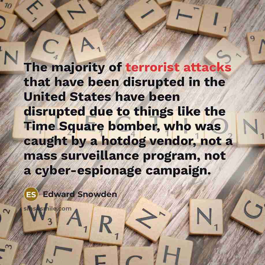 “The majority of terrorist attacks that have been disrupted in the United States have been disrupted due to things like the Time Square bomber, who was caught by a hotdog vendor, not a mass surveillance program, not a cyber-espionage campaign.” quote by Edward Snowden