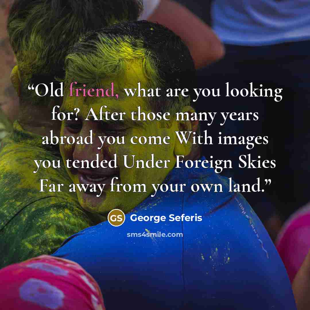 “Old friend, what are you looking for? After those many years abroad you come With images you tended Under Foreign Skies Far away from your own land.” quote by George Seferis