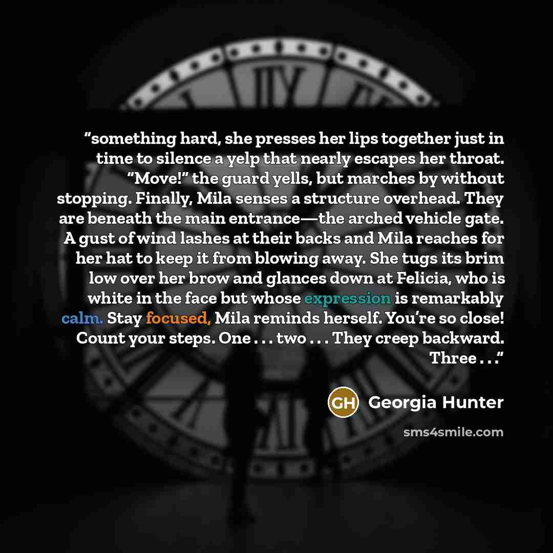 “something hard, she presses her lips together just in time to silence a yelp that nearly escapes her throat. “Move!” the guard yells, but marches by without stopping. Finally, Mila senses a structure overhead. They are beneath the main entrance—the arched vehicle gate. A gust of wind lashes at…” quote by Georgia Hunter