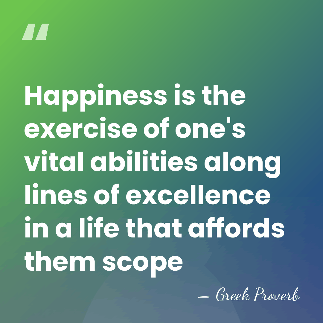 Happiness is the exercise of one's vital abilities along lines of excellence&hellip; - Greek Proverb