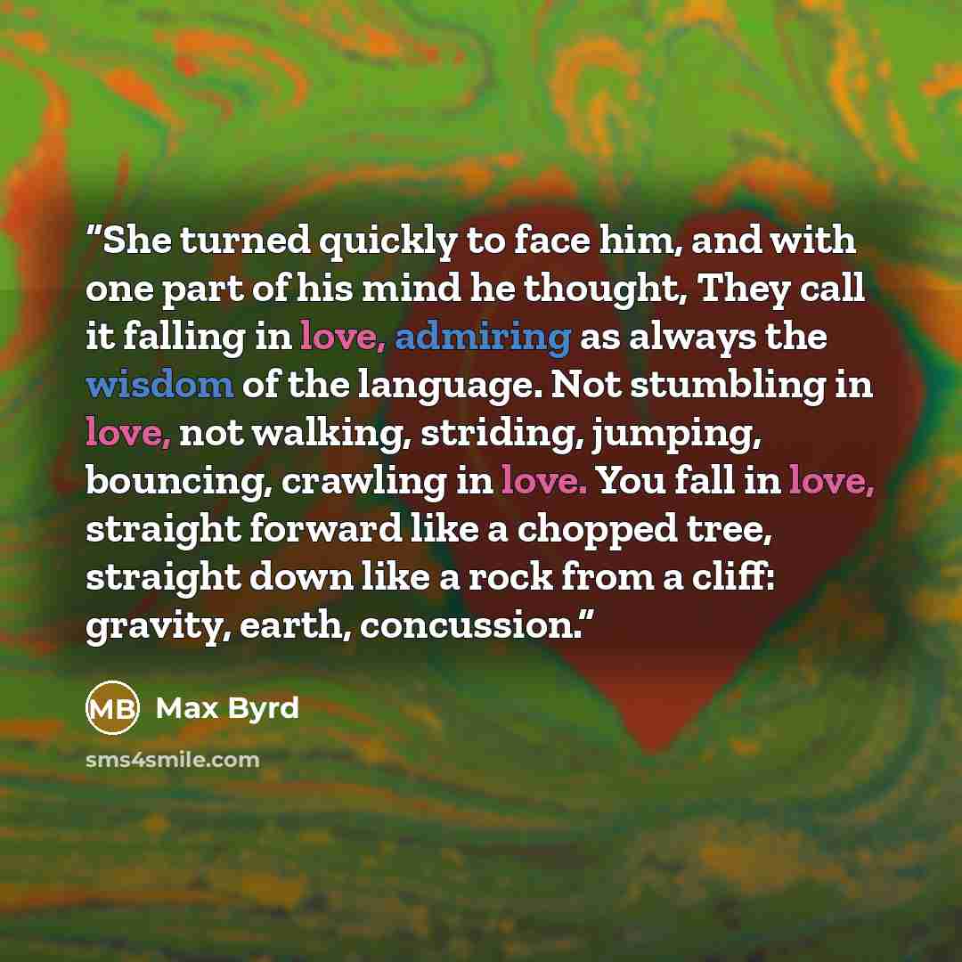 “She turned quickly to face him, and with one part of his mind he thought, They call it falling in love, admiring as always the wisdom of the language. Not stumbling in love, not walking, striding, jumping, bouncing, crawling in love. You fall in love, straight forward like a chopped tree, straight…” quote by Max Byrd