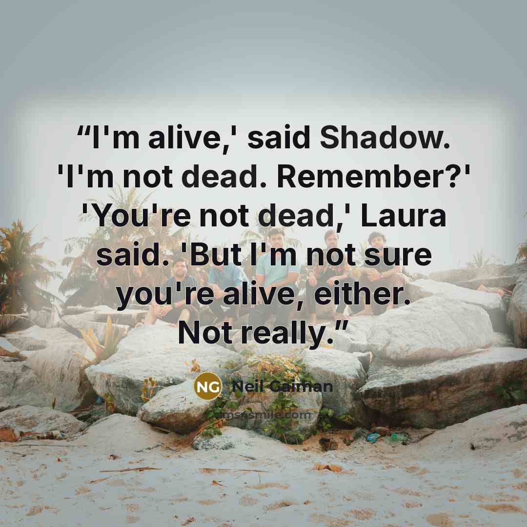 “I'm alive,' said Shadow. 'I'm not dead. Remember?' 'You're not dead,' Laura said. 'But I'm not sure you're alive, either. Not really.” quote by Neil Gaiman
