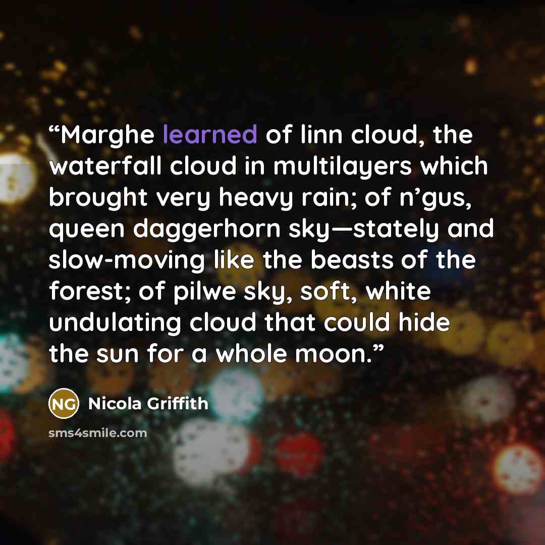 “Marghe learned of linn cloud, the waterfall cloud in multilayers which brought very heavy rain; of n’gus, queen daggerhorn sky—stately and slow-moving like the beasts of the forest; of pilwe sky, soft, white undulating cloud that could hide the sun for a whole moon.” quote by Nicola Griffith